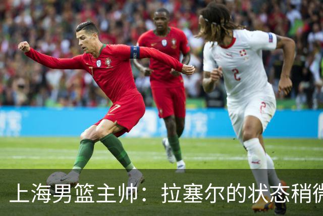 上海男篮主帅：拉塞尔的状态稍微差点 但会给他时间 态度非常好