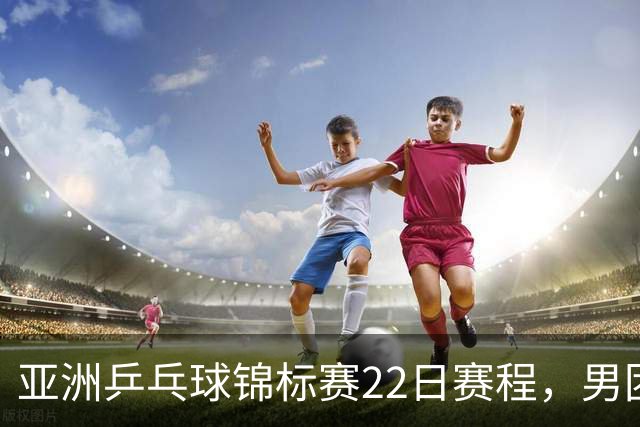亚洲乒乓球锦标赛22日赛程，男团中国对中国台北，女团中国战韩国
