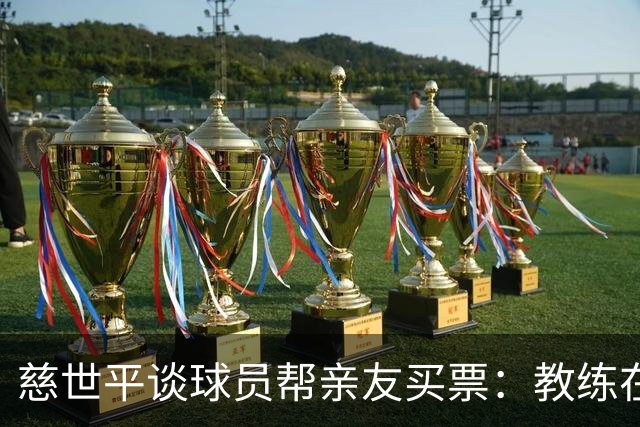 慈世平谈球员帮亲友买票：教练在布置战术了 我还在记谁没拿到票