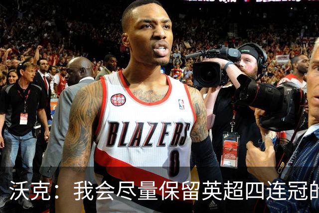 沃克：我会尽量保留英超四连冠的纹身；在余生里捍卫我的队友