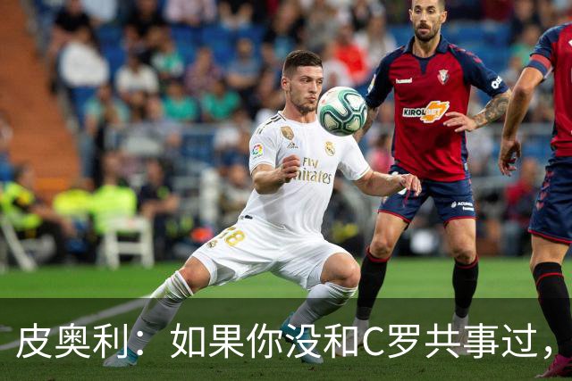 皮奥利：如果你没和C罗共事过，就不会意识到他有多么伟大