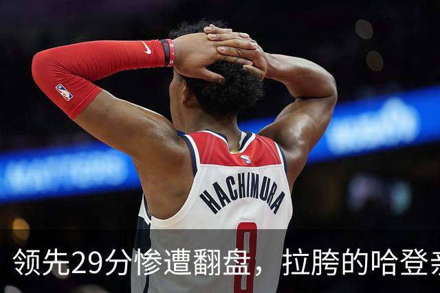 领先29分惨遭翻盘，拉胯的哈登亲手背锅！76人展现恐怖下限
