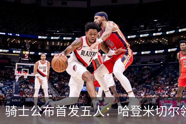 骑士公布首发五人：哈登米切尔领衔客场战76人
