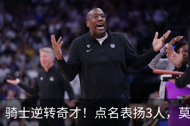 骑士逆转奇才！点名表扬3人，莫布里5三分+暴露3问题，双枪需反弹