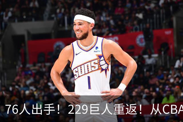 76人出手！229巨人重返！从CBA杀回来！能留下来吗？